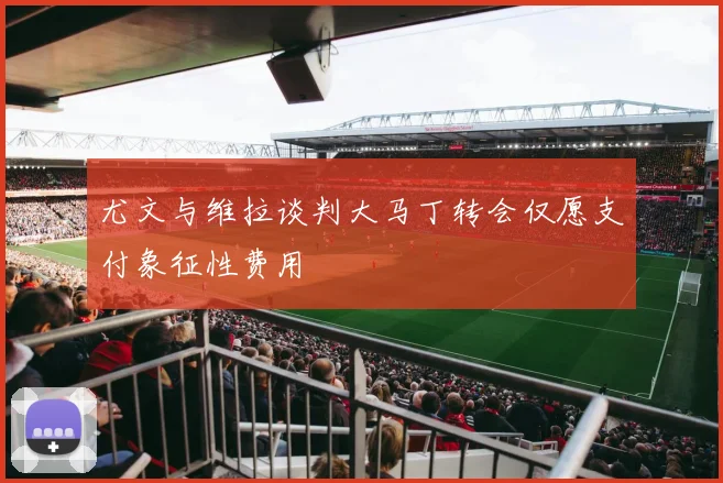尤文与维拉谈判大马丁转会仅愿支付象征性费用