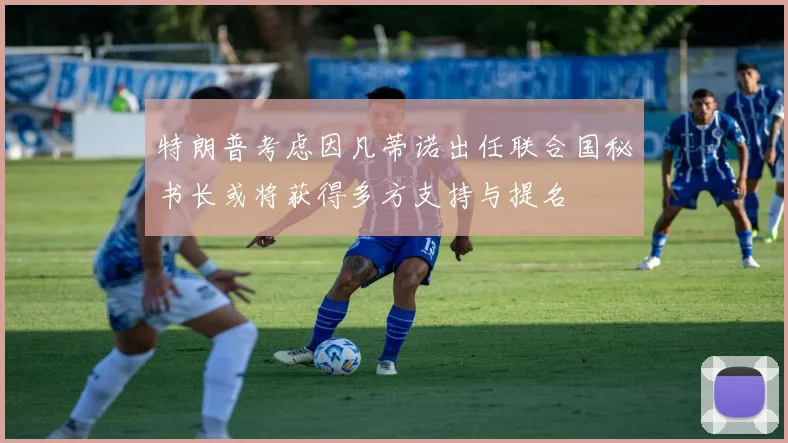 特朗普考虑因凡蒂诺出任联合国秘书长或将获得多方支持与提名