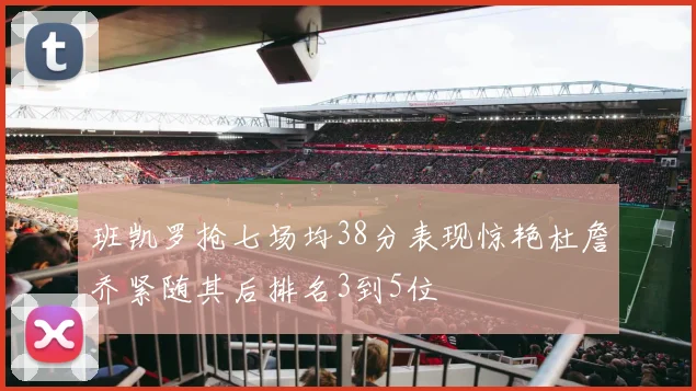 班凯罗抢七场均38分表现惊艳杜詹乔紧随其后排名3到5位