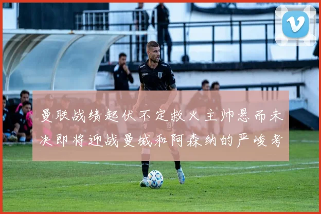 曼联战绩起伏不定救火主帅悬而未决即将迎战曼城和阿森纳的严峻考验
