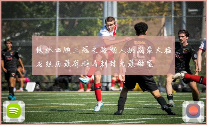 铁林回顾三冠之路湖人挑战最大猛龙经历最有趣马刺时光最甜蜜