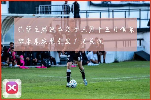 巴萨主席选举定于三月十五日俱乐部未来发展引发广泛关注