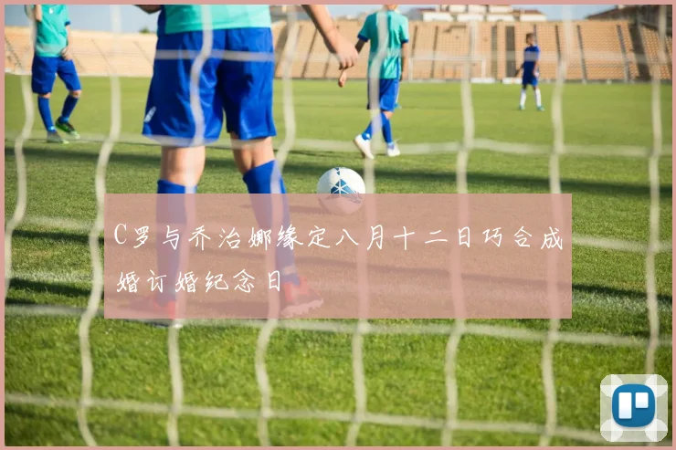 C罗与乔治娜缘定八月十二日巧合成婚订婚纪念日