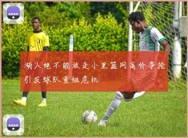 湖人绝不能放走小里篮网高价争抢引发球队重组危机