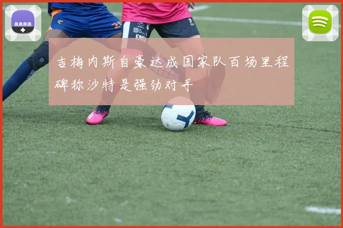 吉梅内斯自豪达成国家队百场里程碑称沙特是强劲对手