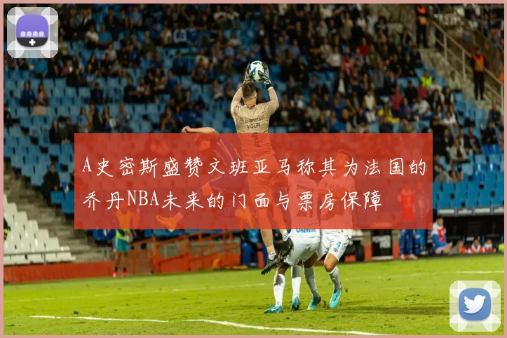 A史密斯盛赞文班亚马称其为法国的乔丹NBA未来的门面与票房保障