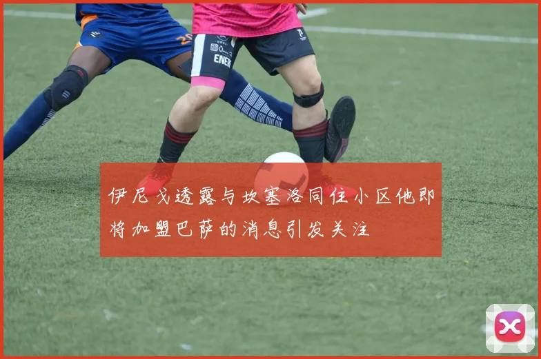 伊尼戈透露与坎塞洛同住小区他即将加盟巴萨的消息引发关注