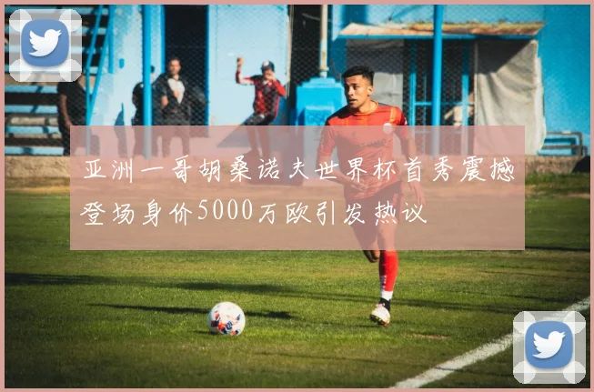 亚洲一哥胡桑诺夫世界杯首秀震撼登场身价5000万欧引发热议
