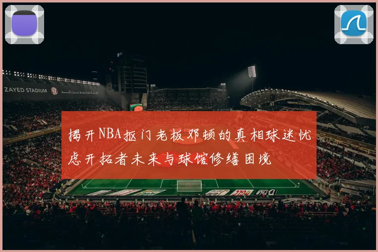 揭开NBA抠门老板邓顿的真相球迷忧虑开拓者未来与球馆修缮困境