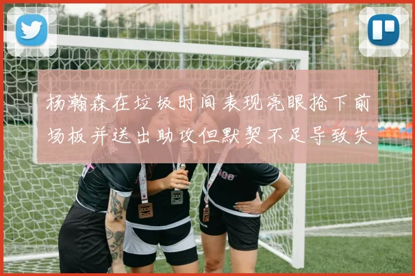 杨瀚森在垃圾时间表现亮眼抢下前场板并送出助攻但默契不足导致失误