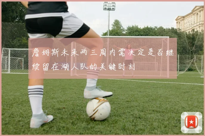 詹姆斯未来两三周内需决定是否继续留在湖人队的关键时刻