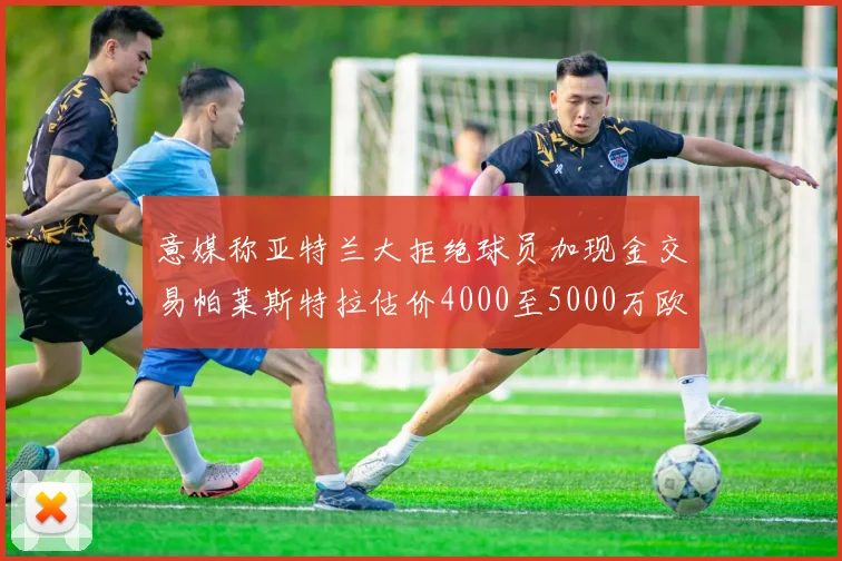 意媒称亚特兰大拒绝球员加现金交易帕莱斯特拉估价4000至5000万欧元
