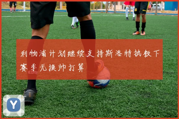 利物浦计划继续支持斯洛特执教下赛季无换帅打算