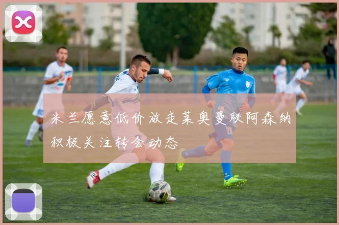 米兰愿意低价放走莱奥曼联阿森纳积极关注转会动态