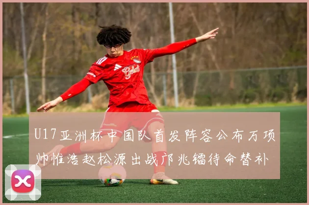 U17亚洲杯中国队首发阵容公布万项帅惟浩赵松源出战邝兆镭待命替补
