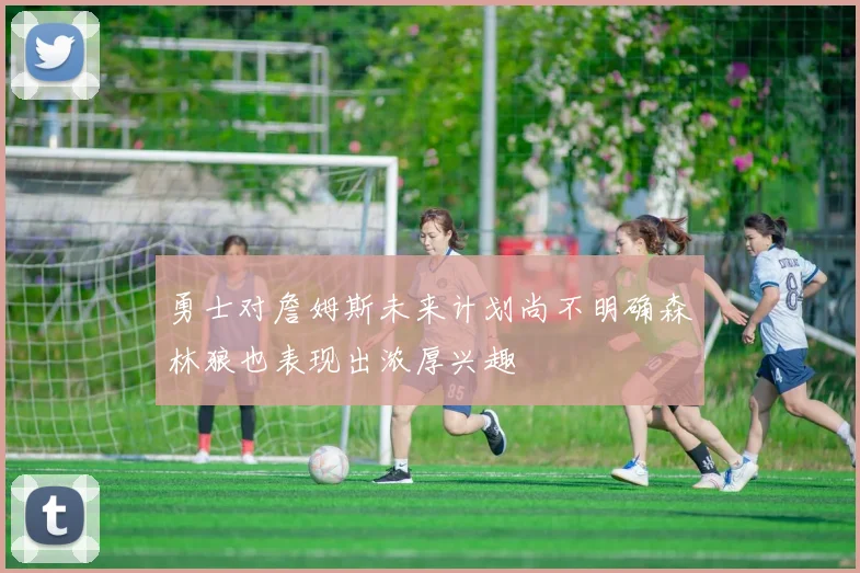 勇士对詹姆斯未来计划尚不明确森林狼也表现出浓厚兴趣