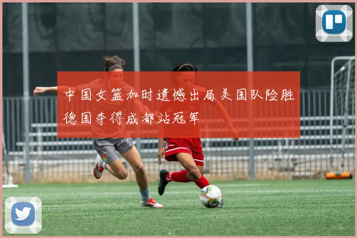 中国女篮加时遗憾出局美国队险胜德国夺得成都站冠军