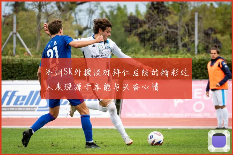 济州SK外援谈对拜仁后防的精彩过人表现源于本能与兴奋心情