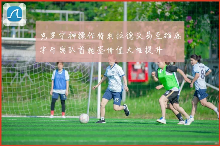 克罗宁神操作将利拉德交易至雄鹿字母离队首轮签价值大幅提升