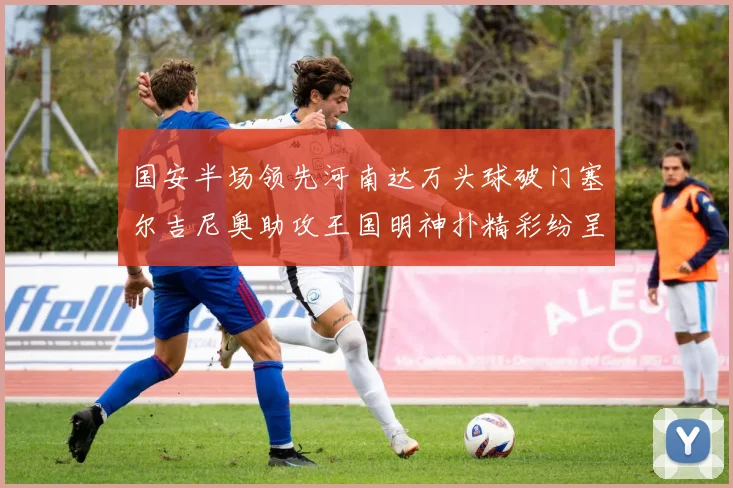 国安半场领先河南达万头球破门塞尔吉尼奥助攻王国明神扑精彩纷呈